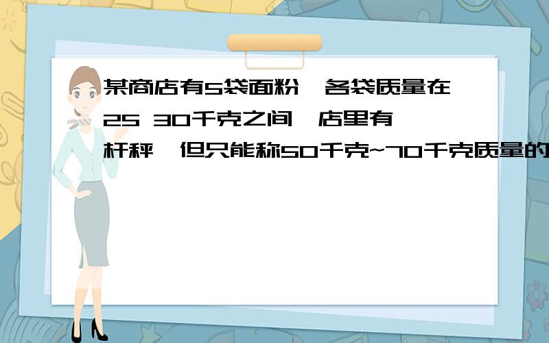 某商店有5袋面粉,各袋质量在25 30千克之间,店里有一杆秤,但只能称50千克~70千克质量的秤砣,现在要确定各