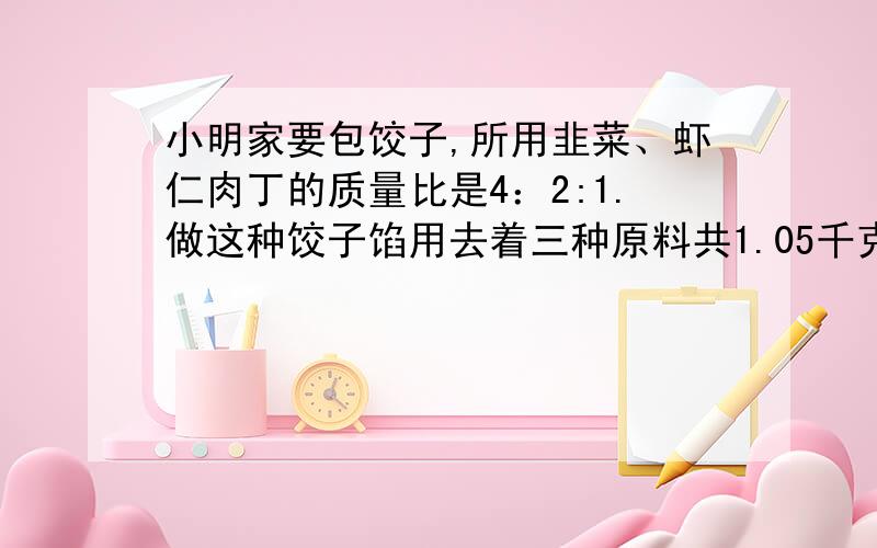 小明家要包饺子,所用韭菜、虾仁肉丁的质量比是4：2:1.做这种饺子馅用去着三种原料共1.05千克.每种原料各用了多少千克?