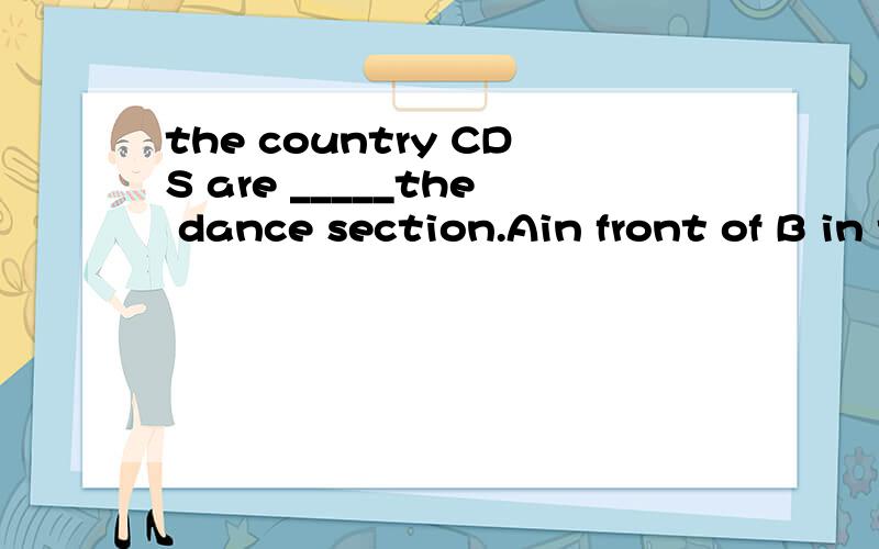 the country CDS are _____the dance section.Ain front of B in the front of Cbetween D after选择什么?怎么翻译?