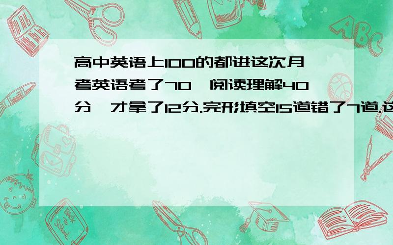 高中英语上100的都进这次月考英语考了70,阅读理解40分,才拿了12分.完形填空15道错了7道.这次阅读理解出的确实难.我就是开头看懂了点,中间好多词都见过,但就是忘记意思了.然后阅读理解选