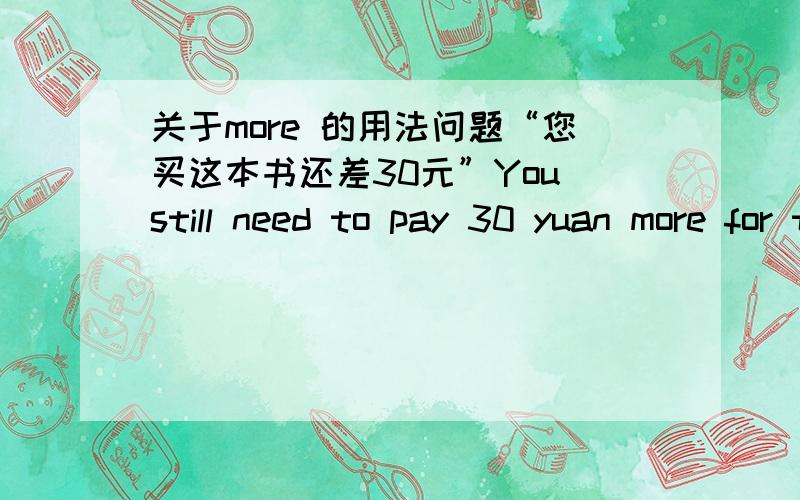 关于more 的用法问题“您买这本书还差30元”You still need to pay 30 yuan more for this book.看到不少人翻译,也是把more 放在钱数的后面, 想了解的语法问题是：more 我知道是 many 和much 的比较级,表示 更