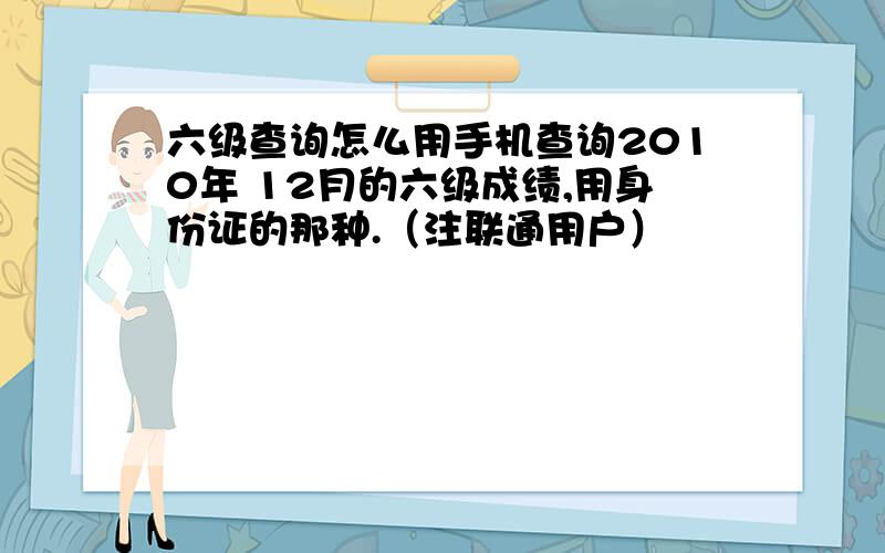 六级查询怎么用手机查询2010年 12月的六级成绩,用身份证的那种.（注联通用户）