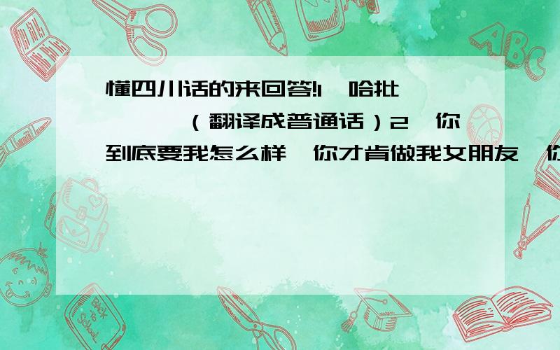 懂四川话的来回答!1、哈批蹉蹉嘞,（翻译成普通话）2、你到底要我怎么样,你才肯做我女朋友,你看上的男人算个锤子,一点也没我好.他还有点傻傻的.翻译成四川话.（写出来,不是读）哈哈,学