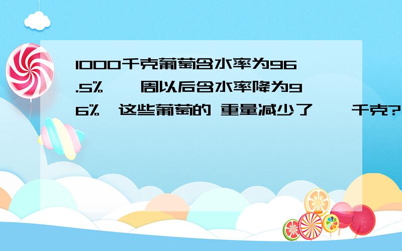 1000千克葡萄含水率为96.5%,一周以后含水率降为96%,这些葡萄的 重量减少了——千克?