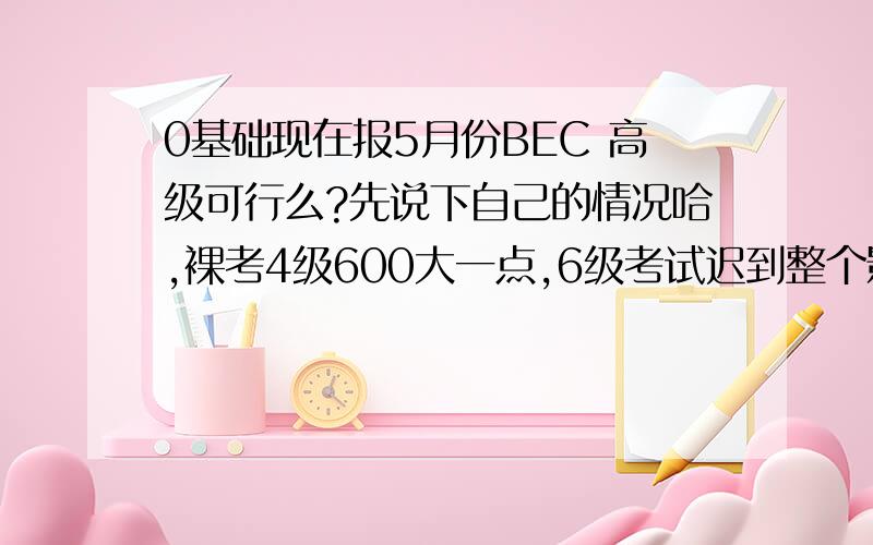 0基础现在报5月份BEC 高级可行么?先说下自己的情况哈,裸考4级600大一点,6级考试迟到整个影响.530.现在开始准备5月底BEC高级可行么?有相似经验的人说下备考啊~嗯 还有,有必要从中级考起么?不