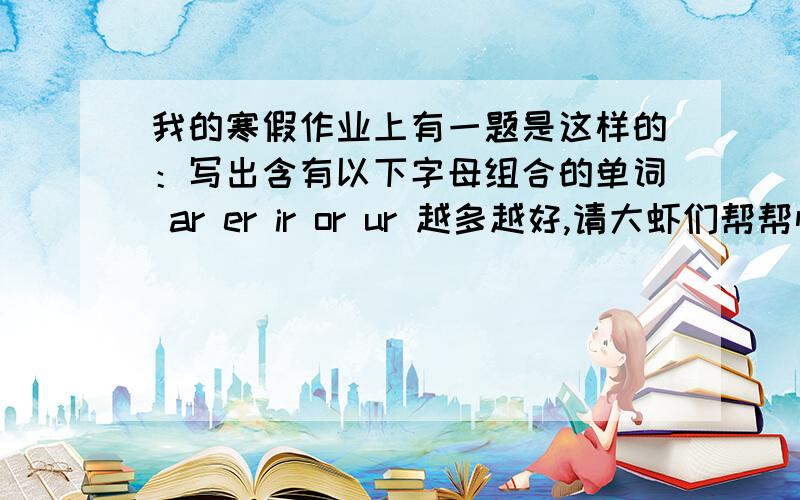 我的寒假作业上有一题是这样的：写出含有以下字母组合的单词 ar er ir or ur 越多越好,请大虾们帮帮忙