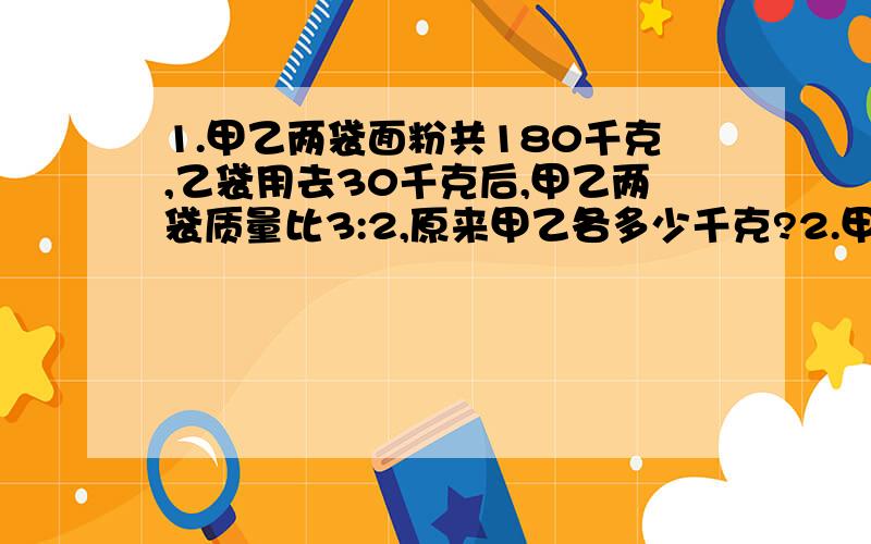 1.甲乙两袋面粉共180千克,乙袋用去30千克后,甲乙两袋质量比3:2,原来甲乙各多少千克?2.甲乙丙三位同学共有图书108本,乙比甲多18本,乙与丙的图书数之比是5:4,求甲乙丙三人各有图书多少本?3.盒