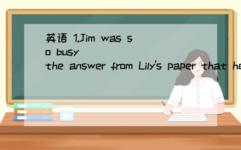 英语 1.Jim was so busy ______ the answer from Lily's paper that he forgot _____ her name into his.英语  1.Jim was so busy ______ the answer from Lily's paper that he forgot _____ her name into his.A.to copy;to change   B.to copy;changing  C.copyi