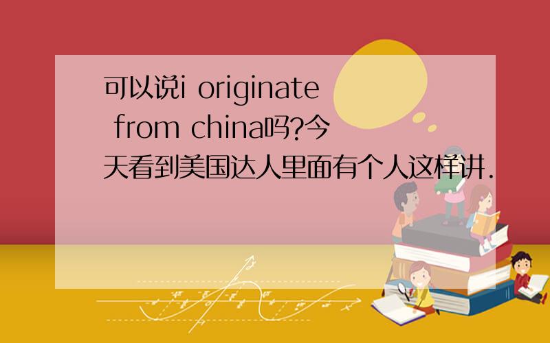 可以说i originate from china吗?今天看到美国达人里面有个人这样讲.