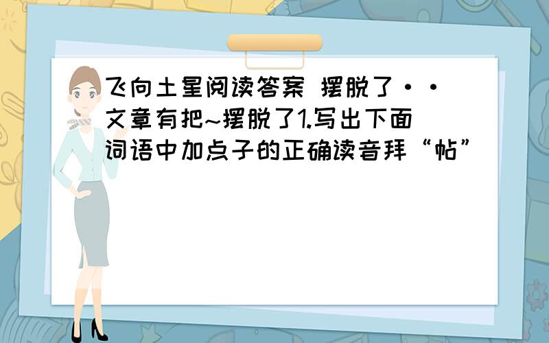 飞向土星阅读答案 摆脱了··文章有把~摆脱了1.写出下面词语中加点子的正确读音拜“帖”（ ） 锈“刻”（ ） “裸”体（ ） “脉”冲（ ）2概括本位介绍的主要内容.3发射“卡西尼号”的