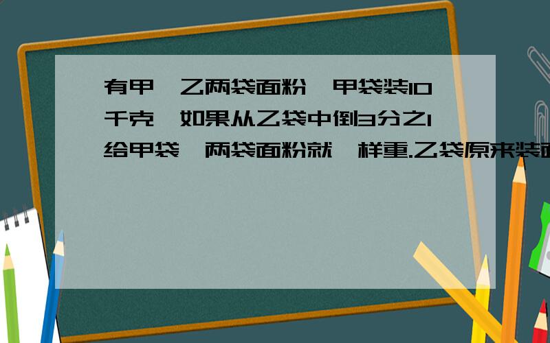 有甲、乙两袋面粉,甲袋装10千克,如果从乙袋中倒3分之1给甲袋,两袋面粉就一样重.乙袋原来装面粉多少千克?用比的应用做,