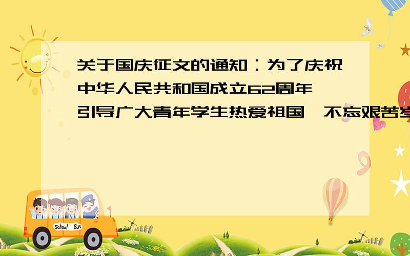 关于国庆征文的通知：为了庆祝中华人民共和国成立62周年,引导广大青年学生热爱祖国,不忘艰苦岁月,珍惜今天美好生活,励志刻苦学习,为祖国发展做出贡献学校举办征文活动.征文主题：我