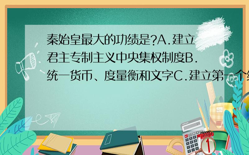 秦始皇最大的功绩是?A.建立君主专制主义中央集权制度B.统一货币、度量衡和文字C.建立第一个统一的中央集权的封建国家D.修筑长城、建立郡县制