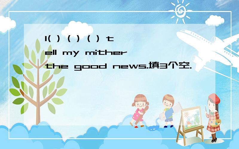 I( ) ( ) ( ) tell my mither the good news.填3个空.