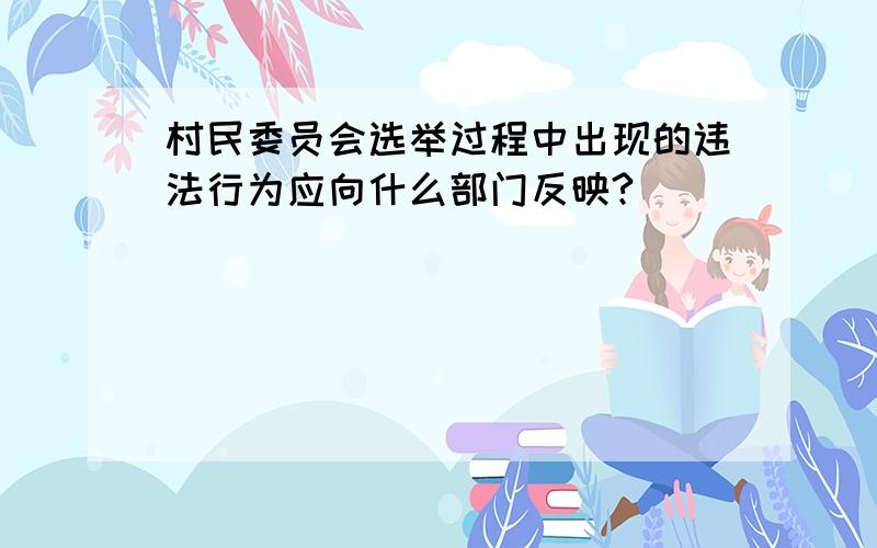 村民委员会选举过程中出现的违法行为应向什么部门反映?