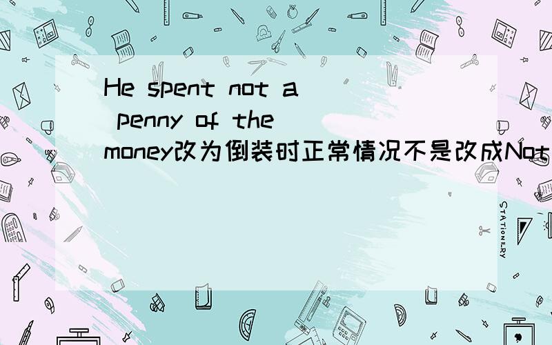 He spent not a penny of the money改为倒装时正常情况不是改成Not a penny of the money did he spend.那我能改成Not did he spend a penny of the money吗?如果不能什么呢?我又该怎么判断位置到底怎么放呢?