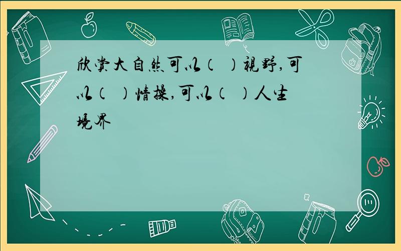 欣赏大自然可以（ ）视野,可以（ ）情操,可以（ ）人生境界