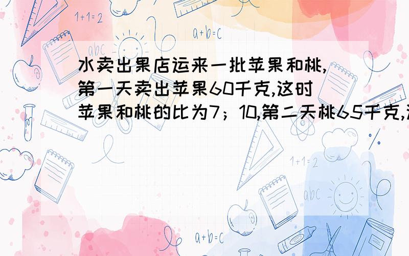 水卖出果店运来一批苹果和桃,第一天卖出苹果60千克,这时苹果和桃的比为7；10,第二天桃65千克,这时苹果和桃的比为 2；1 ,问苹果和桃各多少千克.