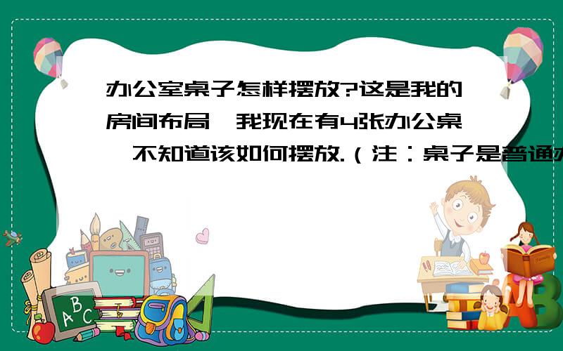 办公室桌子怎样摆放?这是我的房间布局,我现在有4张办公桌,不知道该如何摆放.（注：桌子是普通办公桌,不带屏风的那种.）