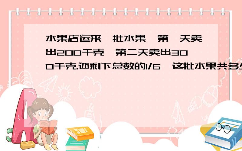 水果店运来一批水果,第一天卖出200千克,第二天卖出300千克.还剩下总数的1/6,这批水果共多少千克?