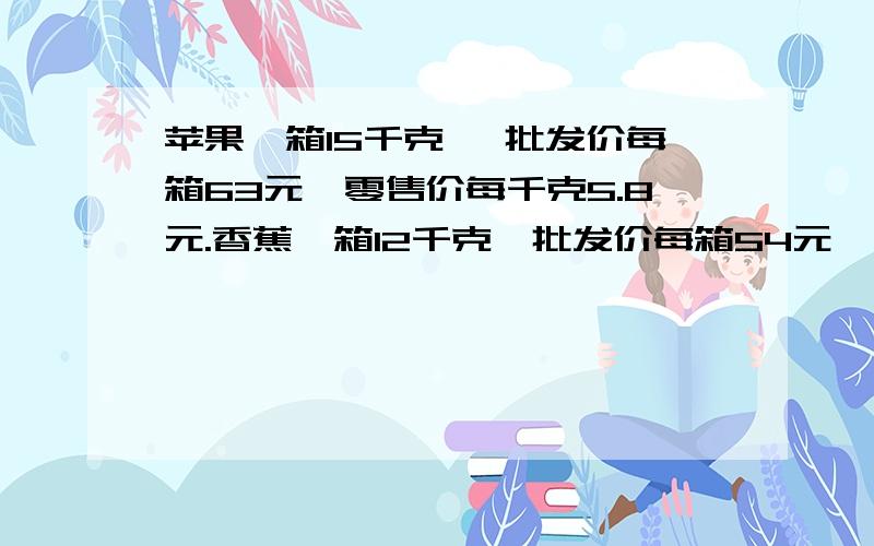 苹果一箱15千克 ,批发价每箱63元,零售价每千克5.8元.香蕉一箱12千克,批发价每箱54元,零售价每千克4.8元.（1）每种水果卖出一千克各盈利多少元?（2）卖出85千克苹果和60千克香蕉,一共可以盈