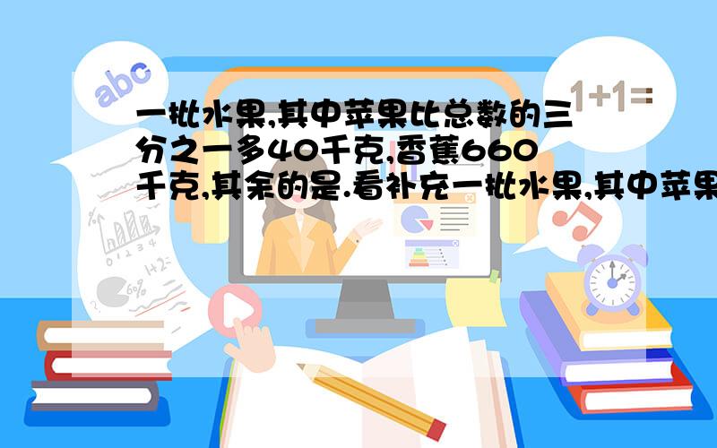 一批水果,其中苹果比总数的三分之一多40千克,香蕉660千克,其余的是.看补充一批水果,其中苹果比总数的三分之一多40千克,香蕉660千克,其余的是桔子.已知桔子重量相当于苹果和香蕉总重量的