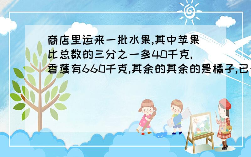 商店里运来一批水果,其中苹果比总数的三分之一多40千克,香蕉有660千克,其余的其余的是橘子,已知橘子的重量相当于苹果和香蕉总重量的四分之一,这批水果一共有多少千克?