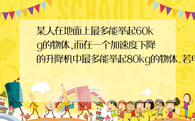 某人在地面上最多能举起60kg的物体,而在一个加速度下降的升降机中最多能举起80kg的物体.若电梯以此加速度上升,则此人在电梯里最多能举起物体的质量?求详解