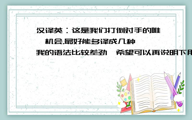 汉译英：这是我们打倒对手的唯一机会.最好能多译成几种＾＾我的语法比较差劲,希望可以再说明下用的是什么结构～再有,如果译成这样：It is only opportunity for us to bring down our opponents.是主系