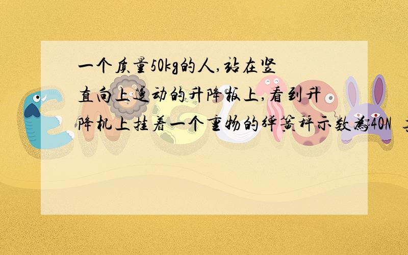 一个质量50kg的人,站在竖直向上运动的升降板上,看到升降机上挂着一个重物的弹簧秤示数为40N  其实该重物10kg 问这时人对升降机地板的压力是多大?快快快快快快快快快快快快