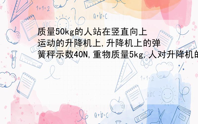 质量50kg的人站在竖直向上运动的升降机上,升降机上的弹簧秤示数40N,重物质量5kg,人对升降机的压力?