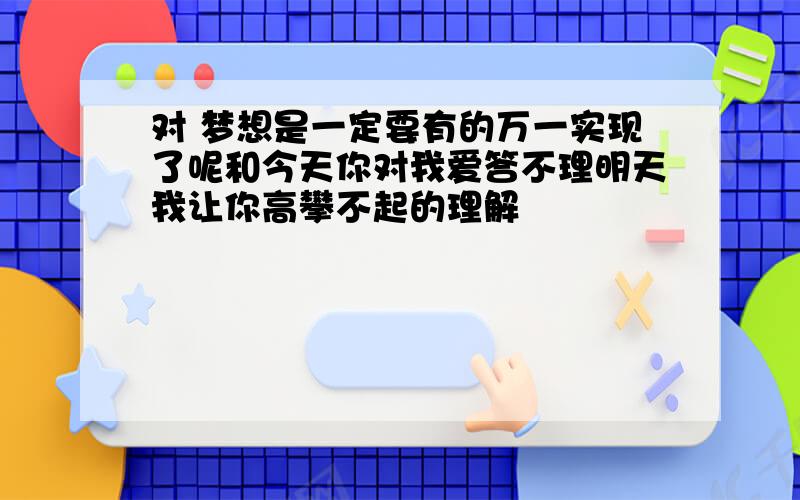 对 梦想是一定要有的万一实现了呢和今天你对我爱答不理明天我让你高攀不起的理解