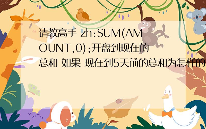 请教高手 zh:SUM(AMOUNT,0);开盘到现在的总和 如果 现在到5天前的总和为怎样的公式 非常感谢