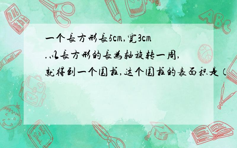 一个长方形长5cm,宽3cm.以长方形的长为轴旋转一周,就得到一个圆柱,这个圆柱的表面积是（ ）cm²；如果以长方形的宽为轴旋转一周,也得到一个圆柱,这个圆柱的体积是（ ）cm³.（并列算