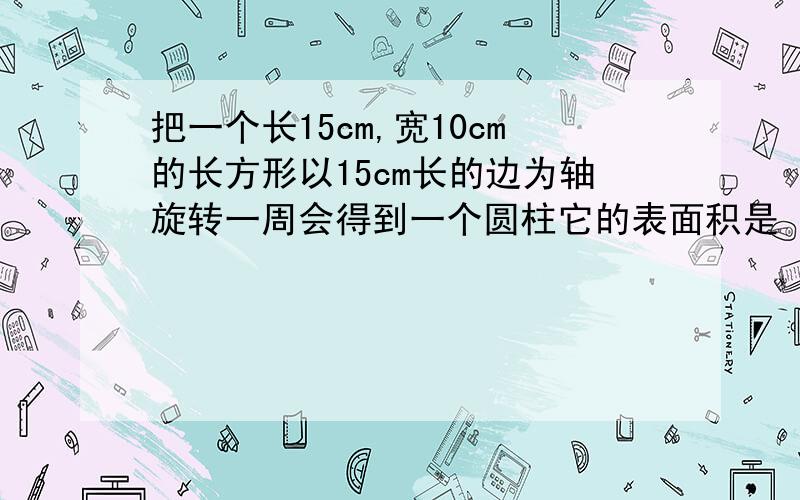 把一个长15cm,宽10cm的长方形以15cm长的边为轴旋转一周会得到一个圆柱它的表面积是（）cm² 体积是（）cm³