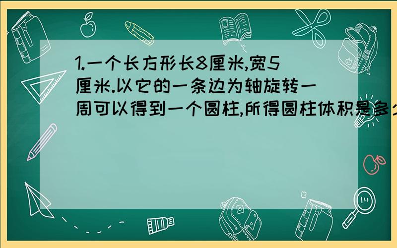 1.一个长方形长8厘米,宽5厘米.以它的一条边为轴旋转一周可以得到一个圆柱,所得圆柱体积是多少立方厘米?2.将一个底面积是200平方厘米的圆锥形零件,浸没在底面直径是20厘米的圆柱形水缸里