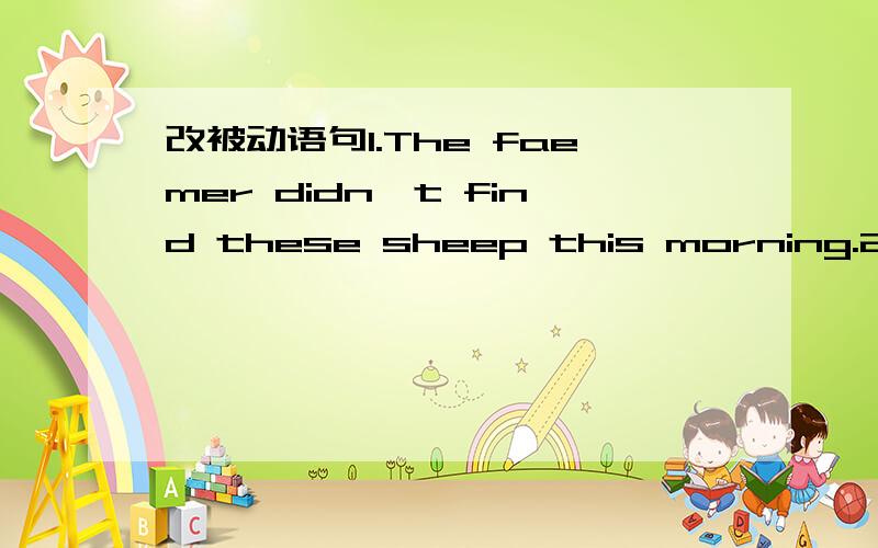 改被动语句1.The faemer didn't find these sheep this morning.2.They make machines in that factory.3.They sold that kind of shoes in this shop last week.4.Cranny will tell us a story this evening.5.Has he cleaned the blackboard yet.6.We must tie t