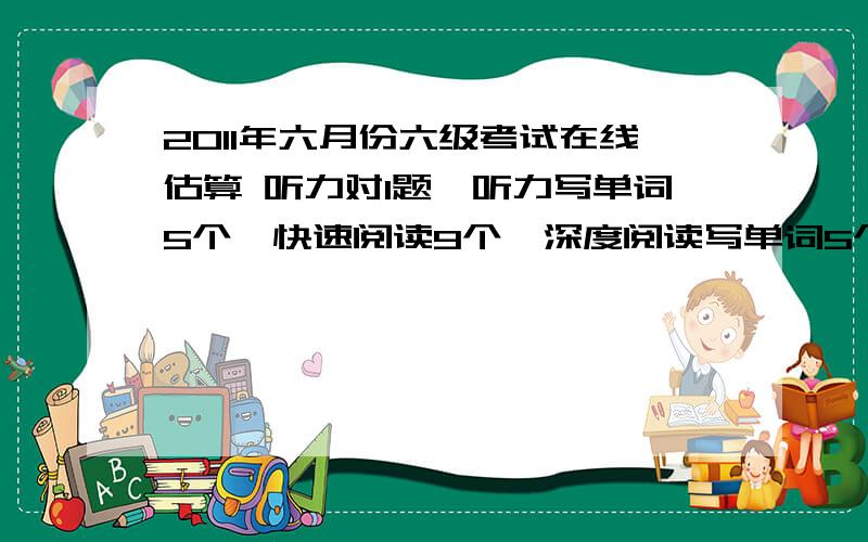 2011年六月份六级考试在线估算 听力对1题,听力写单词5个,快速阅读9个,深度阅读写单词5个,后两篇阅读不是3个就是4个,完型13个,翻译3个,作文感觉还可以,请问我可以过吗听力是对11题,不是一题