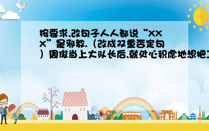 按要求,改句子人人都说“XXX”是邪教.（改成双重否定句）周俊当上大队长后,就处心积虑地想把工作搞好.（改病句）明天下午之前要答案