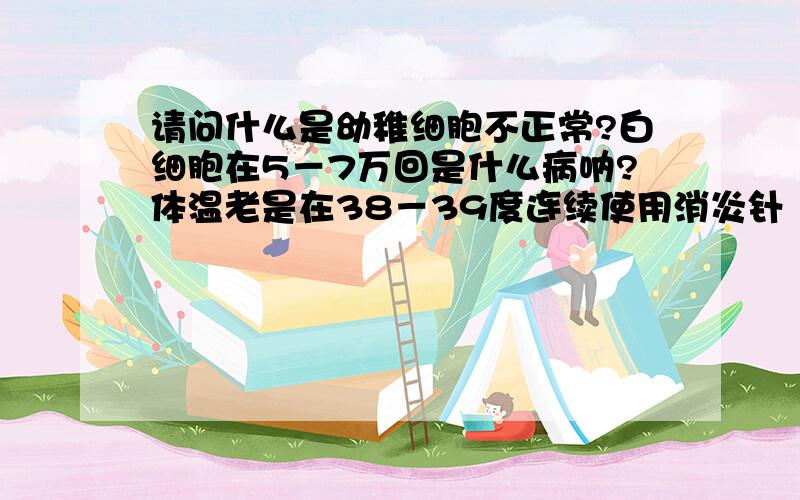 请问什么是幼稚细胞不正常?白细胞在5－7万回是什么病呐?体温老是在38－39度连续使用消炎针（一周）也不能控制发烧,该怎么办?