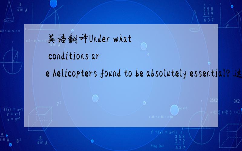 英语翻译Under what conditions are helicopters found to be absolutely essential?这句话应该怎样翻译呢?因为 在什么样的条件下直升机被认为是必备的.是这样翻译吗?