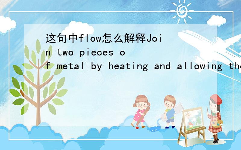 这句中flow怎么解释Join two pieces of metal by heating and allowing the edges to flow together.