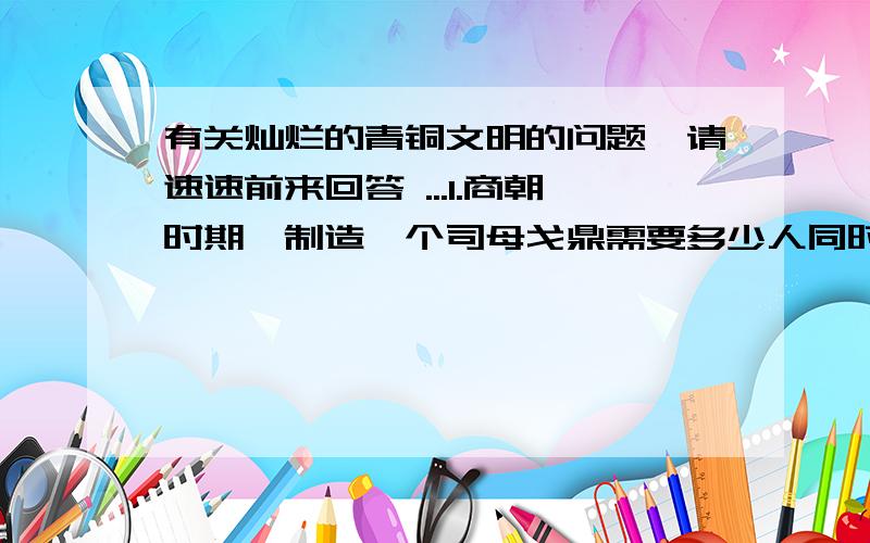 有关灿烂的青铜文明的问题,请速速前来回答 ...1.商朝时期,制造一个司母戈鼎需要多少人同时操作,这说明了什么?2.你还知道那些商周青铜器?请把名字写下来.想一想,商周青铜器有什么特点?用