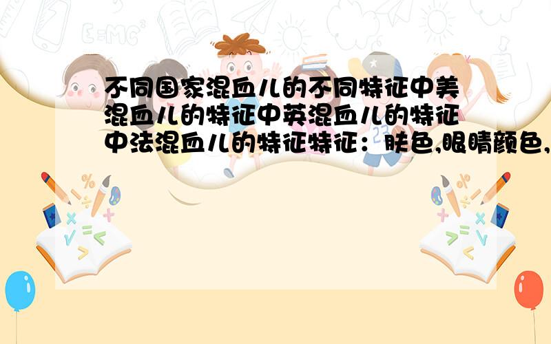 不同国家混血儿的不同特征中美混血儿的特征中英混血儿的特征中法混血儿的特征特征：肤色,眼睛颜色,头发颜色,是不是鹰钩鼻（从这几个方面描述）