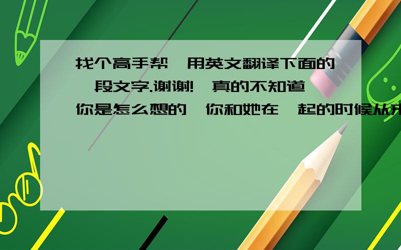 找个高手帮莪用英文翻译下面的一段文字.谢谢!莪真的不知道你是怎么想的,你和她在一起的时候从来都不会想到我.你们分手了.你却老是找我.每天都会打电话给我.说真的,莪很开心.可是,莪不