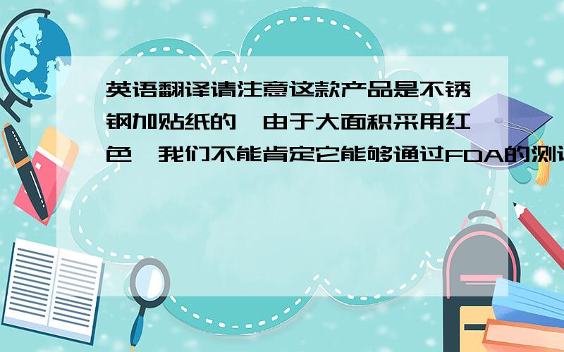 英语翻译请注意这款产品是不锈钢加贴纸的,由于大面积采用红色,我们不能肯定它能够通过FDA的测试,我们建议使用特殊材料去制作,但是这样会使成本增加.