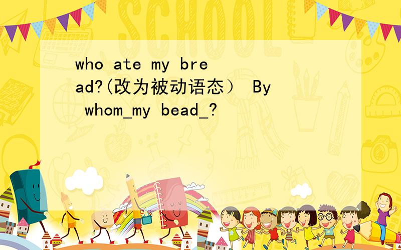 who ate my bread?(改为被动语态） By whom_my bead_?