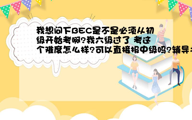 我想问下BEC是不是必须从初级开始考啊?我六级过了 考这个难度怎么样?可以直接报中级吗?辅导书需要吗,我想和考研的一块背,麻烦推荐一下用书?一共4个问题,