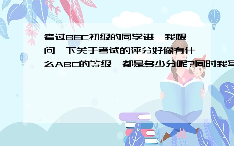 考过BEC初级的同学进,我想问一下关于考试的评分好像有什么ABC的等级,都是多少分呢?同时我写作最不好,很担心写作,