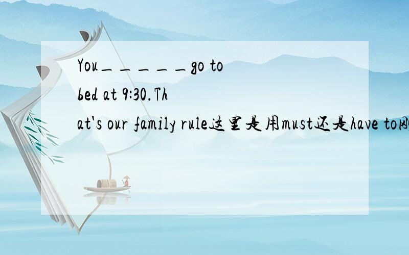 You_____go to bed at 9:30.That's our family rule这里是用must还是have to刚开始我认为是have to但是仔细考虑过后我认为是must因为must表客观,而have to是主观,have to不得不,经常以我做主语.而这里是母亲说“